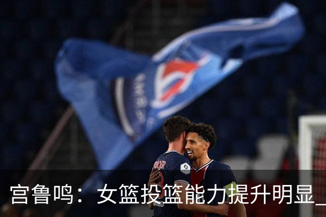 宫鲁鸣：女篮投篮能力提升明显 盼海外球员尽早归队