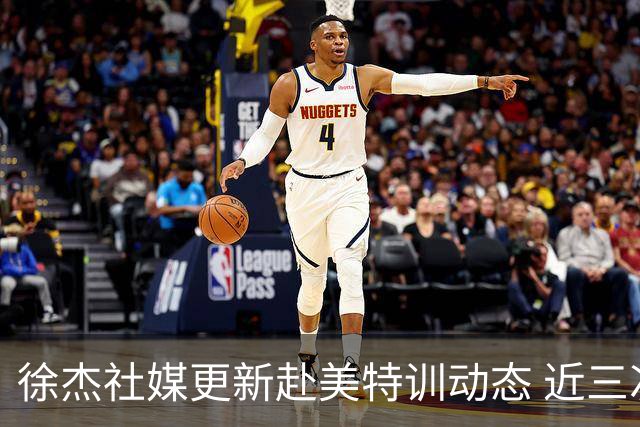 徐杰社媒更新赴美特训动态 近三次入选男篮集训均无缘正规大名单