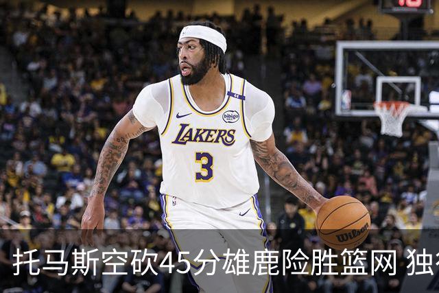 托马斯空砍45分雄鹿险胜篮网 独行侠力克魔术